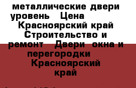  металлические двери уровень › Цена ­ 9 900 - Красноярский край Строительство и ремонт » Двери, окна и перегородки   . Красноярский край